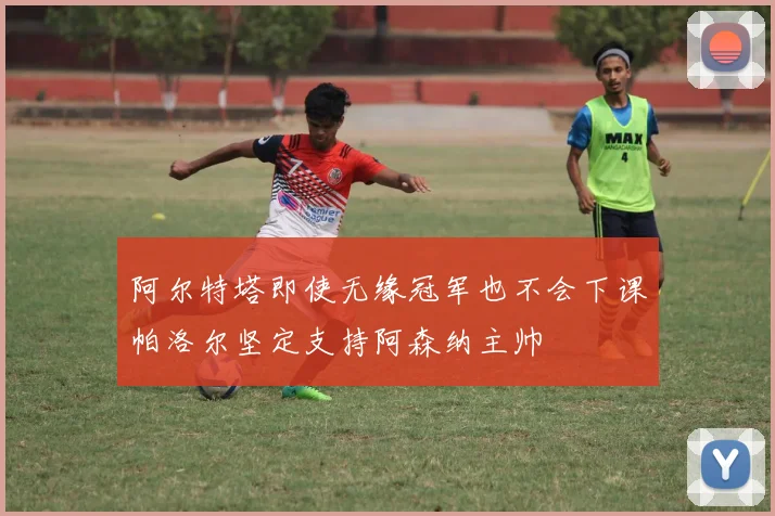 阿尔特塔即使无缘冠军也不会下课帕洛尔坚定支持阿森纳主帅
