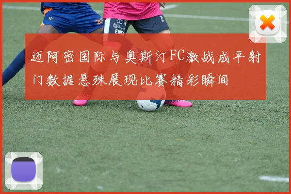 迈阿密国际与奥斯汀FC激战成平射门数据悬殊展现比赛精彩瞬间