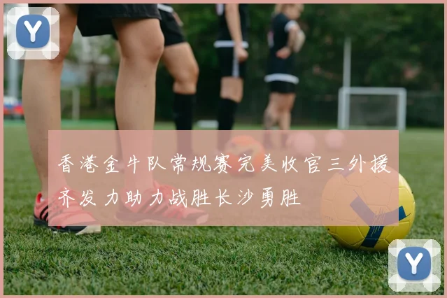 香港金牛队常规赛完美收官三外援齐发力助力战胜长沙勇胜