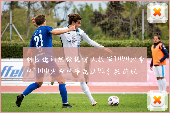 利拉德训练数据惊人投篮1090次命中1000次命中率高达92引发热议