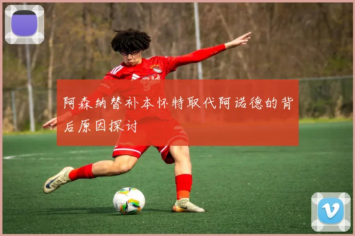 阿森纳替补本怀特取代阿诺德的背后原因探讨