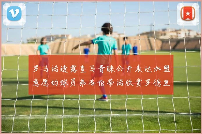 罗马诺透露皇马青睐公开表达加盟意愿的球员弗洛伦蒂诺欣赏罗德里