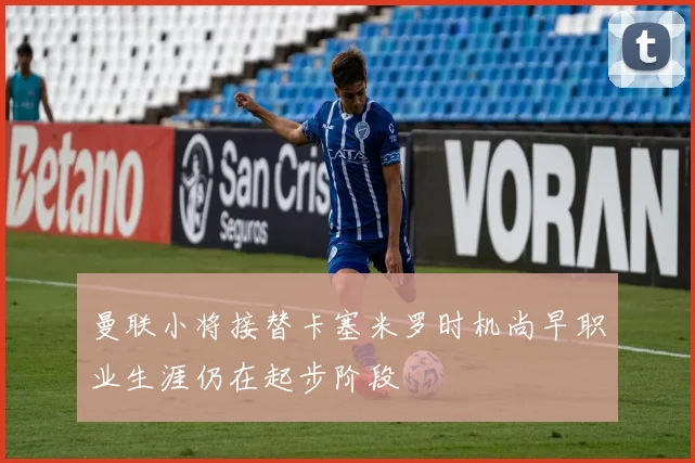 曼联小将接替卡塞米罗时机尚早职业生涯仍在起步阶段