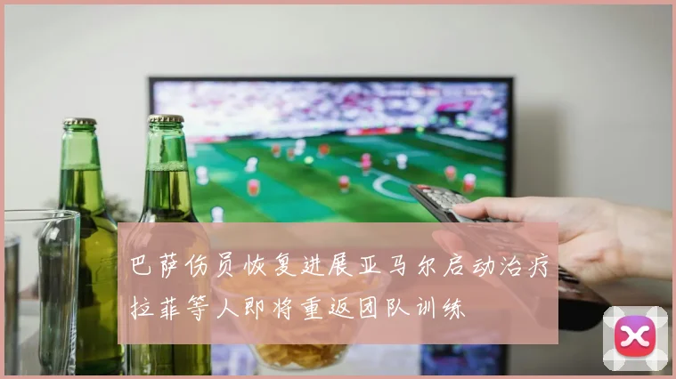 巴萨伤员恢复进展亚马尔启动治疗拉菲等人即将重返团队训练