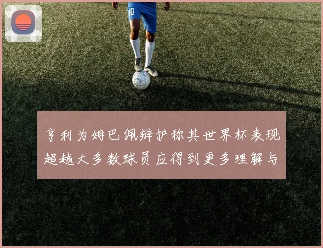 亨利为姆巴佩辩护称其世界杯表现超越大多数球员应得到更多理解与支持