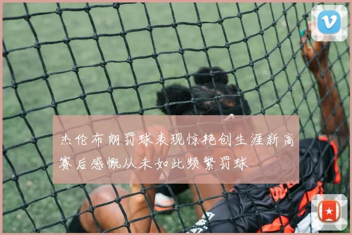 杰伦布朗罚球表现惊艳创生涯新高赛后感慨从未如此频繁罚球